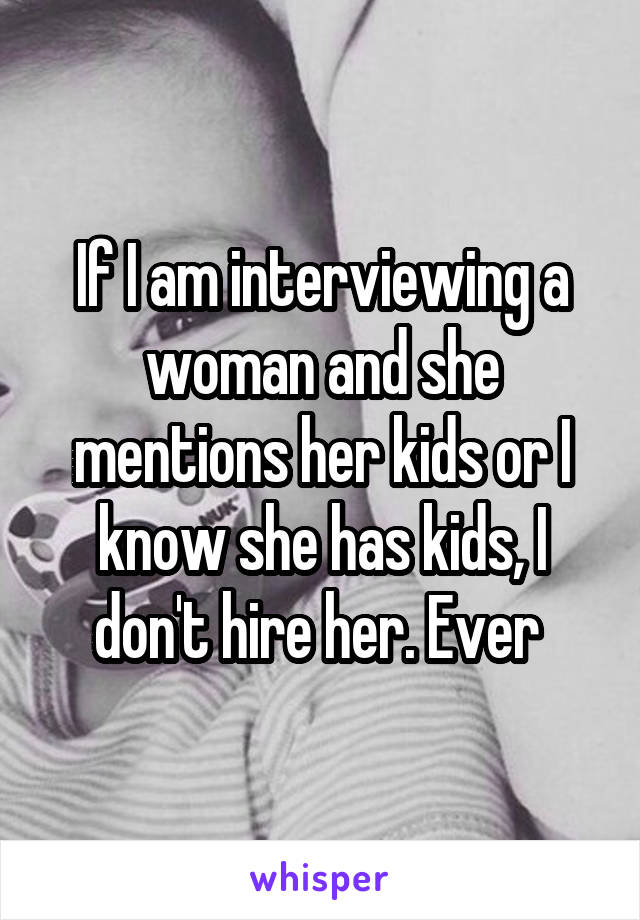 If I am interviewing a woman and she mentions her kids or I know she has kids, I don't hire her. Ever 