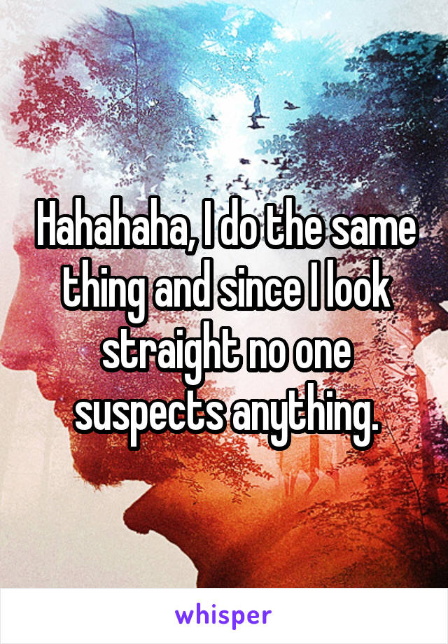 Hahahaha, I do the same thing and since I look straight no one suspects anything.