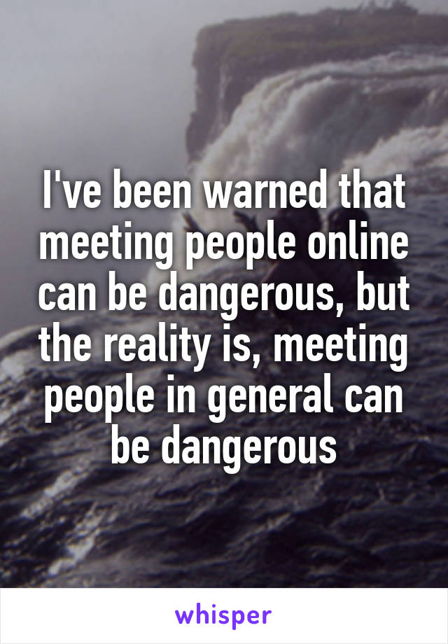 I've been warned that meeting people online can be dangerous, but the reality is, meeting people in general can be dangerous