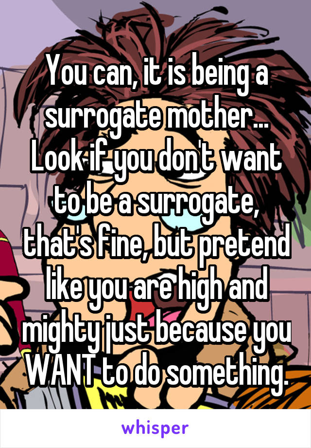 You can, it is being a surrogate mother... Look if you don't want to be a surrogate, that's fine, but pretend like you are high and mighty just because you WANT to do something.