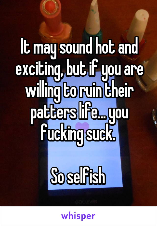 It may sound hot and exciting, but if you are willing to ruin their patters life... you fucking suck. 

So selfish 