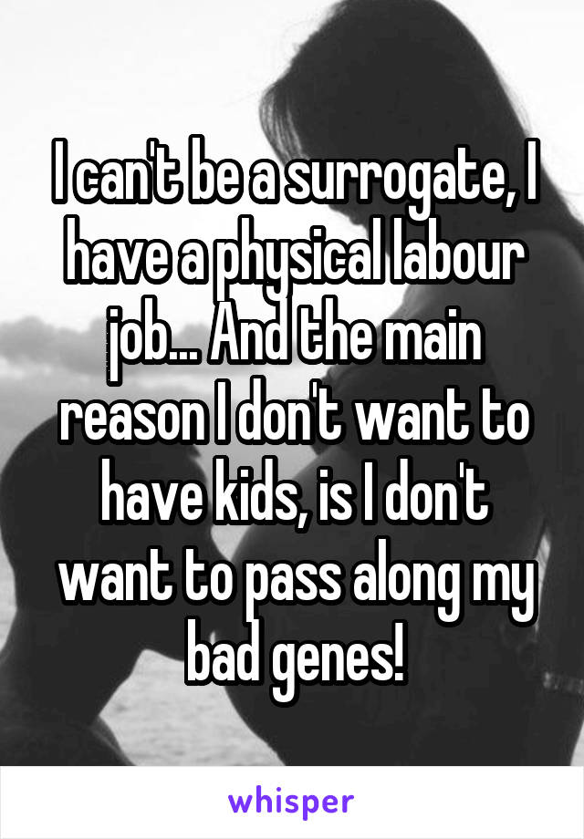 I can't be a surrogate, I have a physical labour job... And the main reason I don't want to have kids, is I don't want to pass along my bad genes!