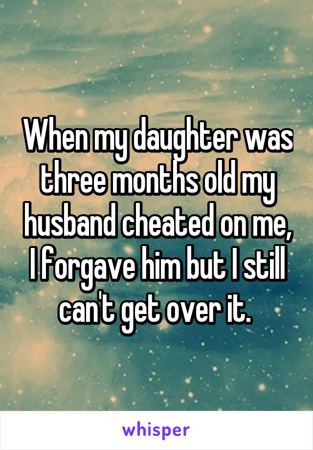 When my daughter was three months old my husband cheated on me, I forgave him but I still can't get over it. 