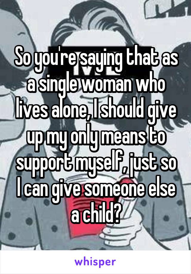 So you're saying that as a single woman who lives alone, I should give up my only means to support myself, just so I can give someone else a child?