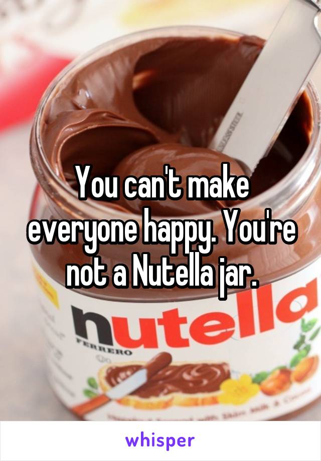You can't make everyone happy. You're not a Nutella jar.