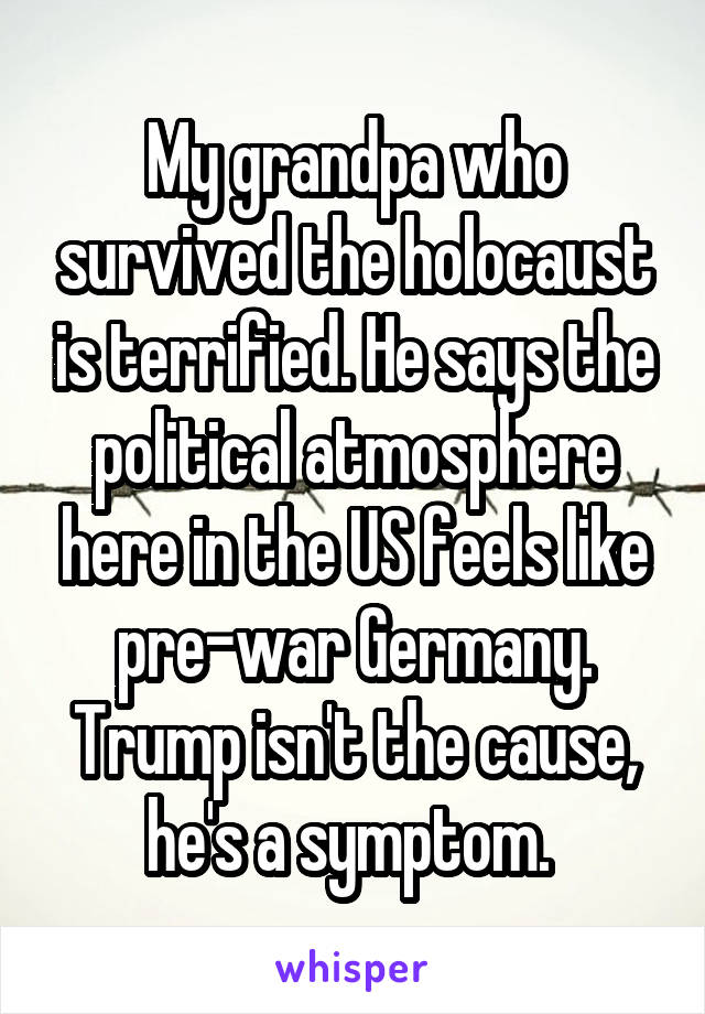 My grandpa who survived the holocaust is terrified. He says the political atmosphere here in the US feels like pre-war Germany. Trump isn't the cause, he's a symptom. 