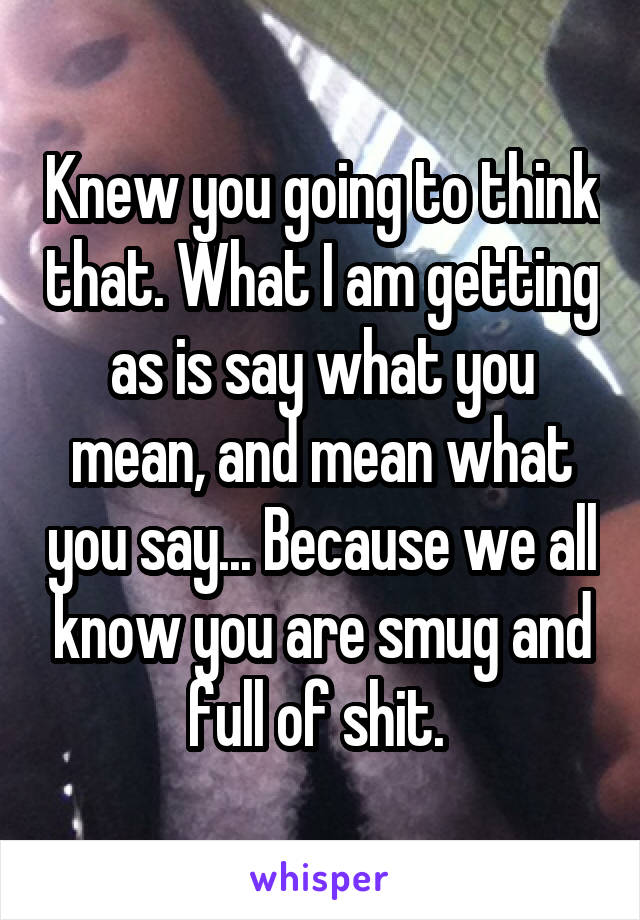 Knew you going to think that. What I am getting as is say what you mean, and mean what you say... Because we all know you are smug and full of shit. 