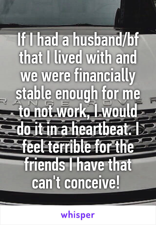 If I had a husband/bf that I lived with and we were financially stable enough for me to not work, I would do it in a heartbeat. I feel terrible for the friends I have that can't conceive! 