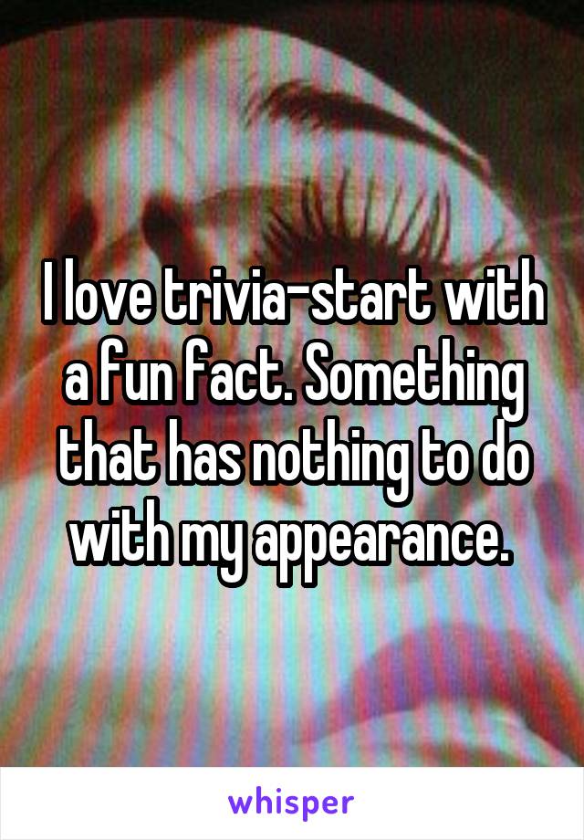 I love trivia-start with a fun fact. Something that has nothing to do with my appearance. 