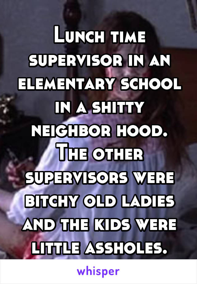Lunch time supervisor in an elementary school in a shitty neighbor hood. The other supervisors were bitchy old ladies and the kids were little assholes.