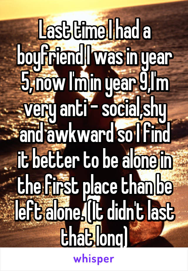 Last time I had a boyfriend I was in year 5, now I'm in year 9,I'm very anti - social,shy and awkward so I find it better to be alone in the first place than be left alone. (It didn't last that long)