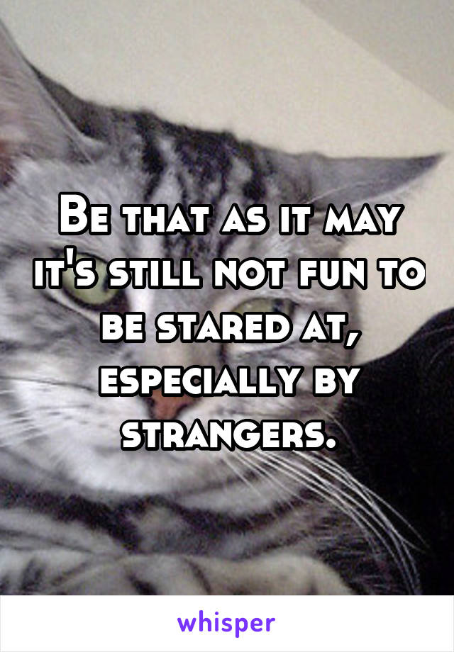 Be that as it may it's still not fun to be stared at, especially by strangers.