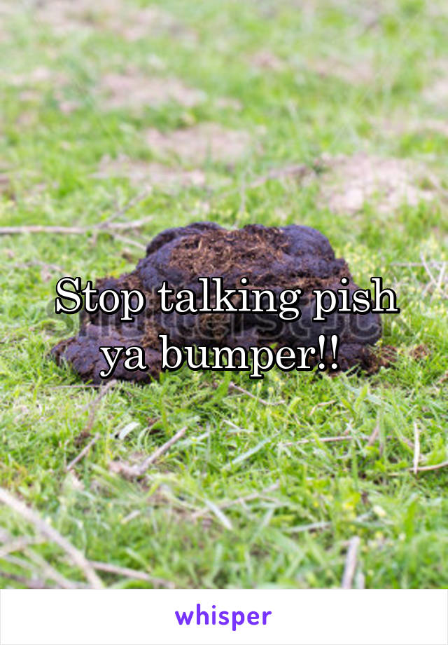 Stop talking pish ya bumper!! 