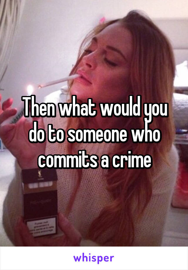 then-what-would-you-do-to-someone-who-commits-a-crime