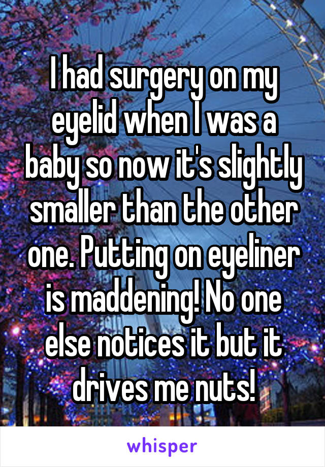 I had surgery on my eyelid when I was a baby so now it's slightly smaller than the other one. Putting on eyeliner is maddening! No one else notices it but it drives me nuts!