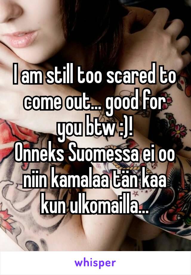 I am still too scared to come out... good for you btw :)!
Onneks Suomessa ei oo niin kamalaa tän kaa kun ulkomailla...