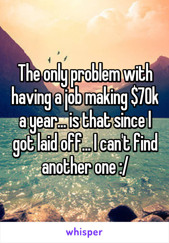 The only problem with having a job making $70k a year... is that since I got laid off... I can't find another one :/