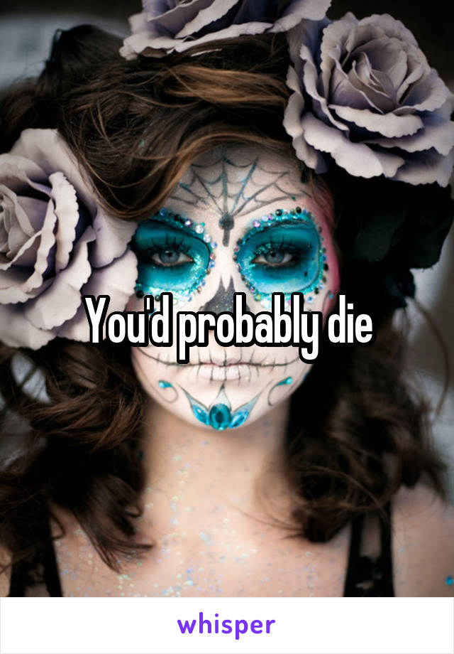 You'd probably die