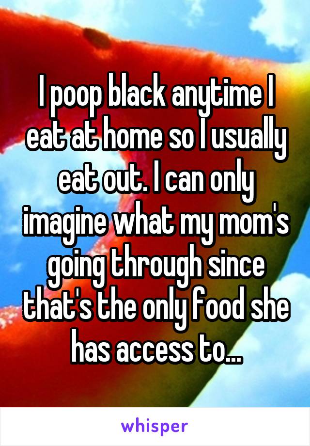 I poop black anytime I eat at home so I usually eat out. I can only imagine what my mom's going through since that's the only food she has access to...