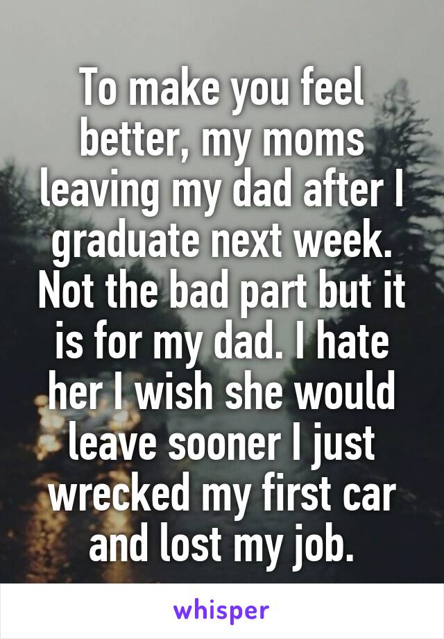 To make you feel better, my moms leaving my dad after I graduate next week. Not the bad part but it is for my dad. I hate her I wish she would leave sooner I just wrecked my first car and lost my job.