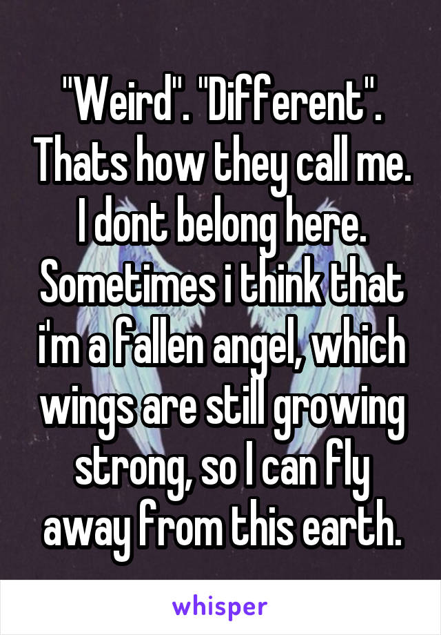 "Weird". "Different". Thats how they call me. I dont belong here. Sometimes i think that i'm a fallen angel, which wings are still growing strong, so I can fly away from this earth.