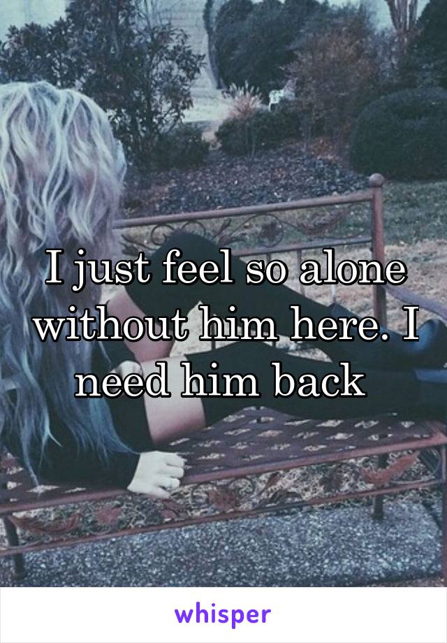 I just feel so alone without him here. I need him back 