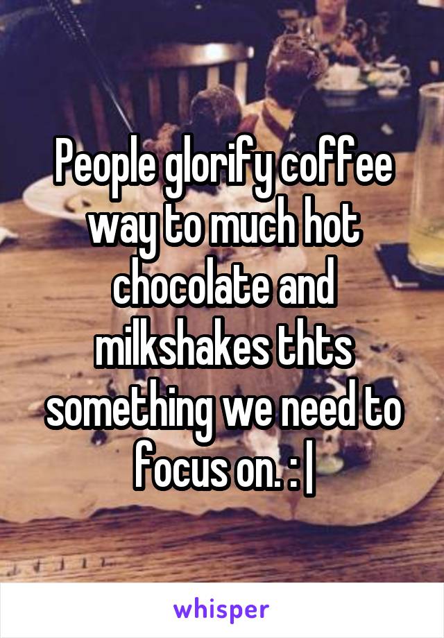 People glorify coffee way to much hot chocolate and milkshakes thts something we need to focus on. : |