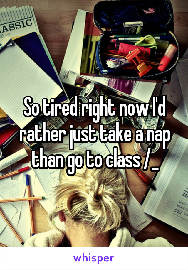 So tired right now I'd rather just take a nap than go to class /_\