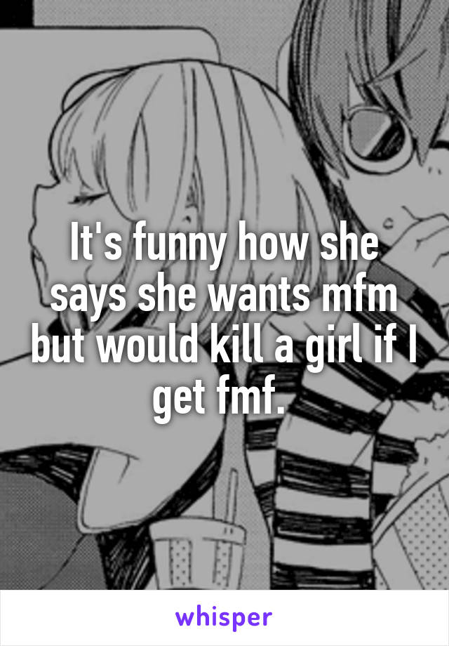 It's funny how she says she wants mfm but would kill a girl if I get fmf. 