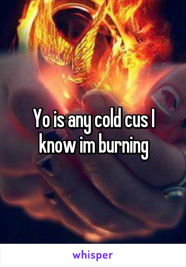 Yo is any cold cus I know im burning