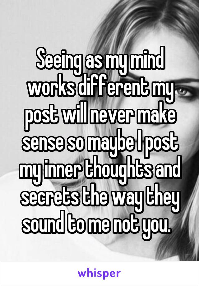 Seeing as my mind works different my post will never make sense so maybe I post my inner thoughts and secrets the way they sound to me not you.  