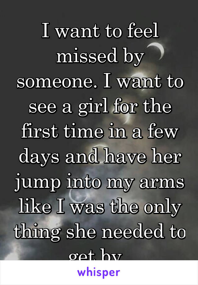 I want to feel missed by someone. I want to see a girl for the first time in a few days and have her jump into my arms like I was the only thing she needed to get by. 
