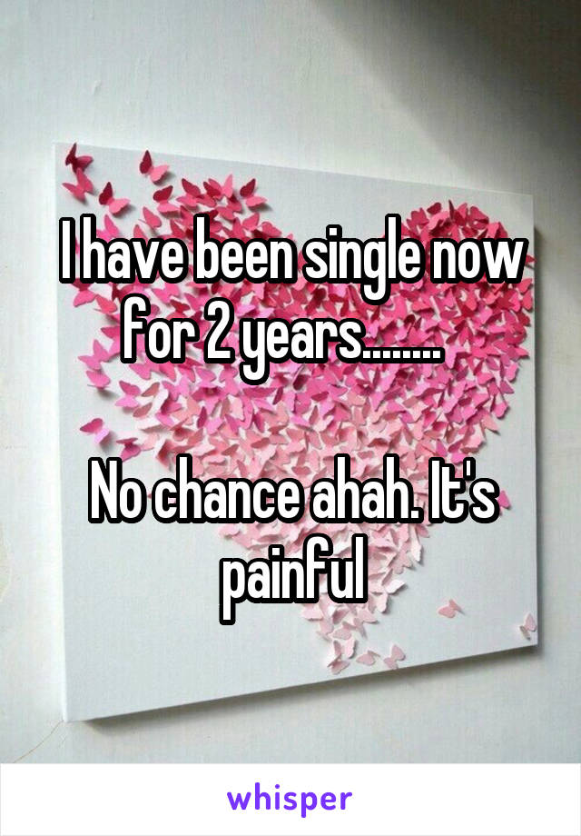 I have been single now for 2 years........  

No chance ahah. It's painful