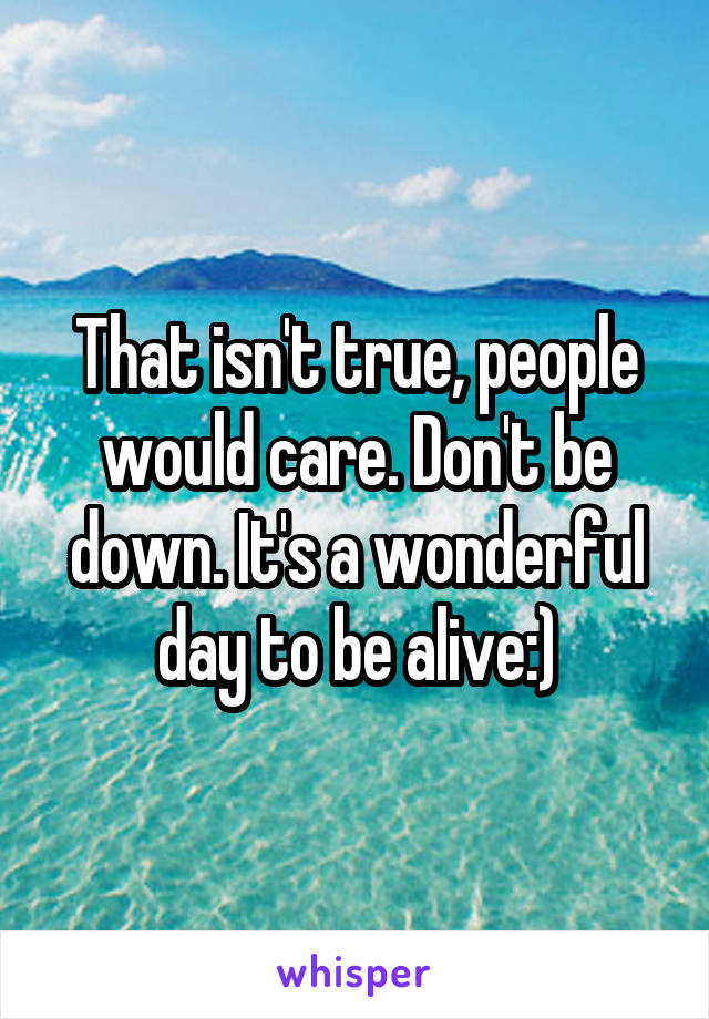 That isn't true, people would care. Don't be down. It's a wonderful day to be alive:)