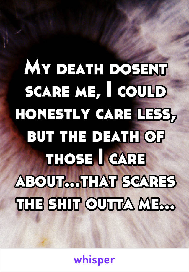 My death dosent scare me, I could honestly care less, but the death of those I care about...that scares the shit outta me...