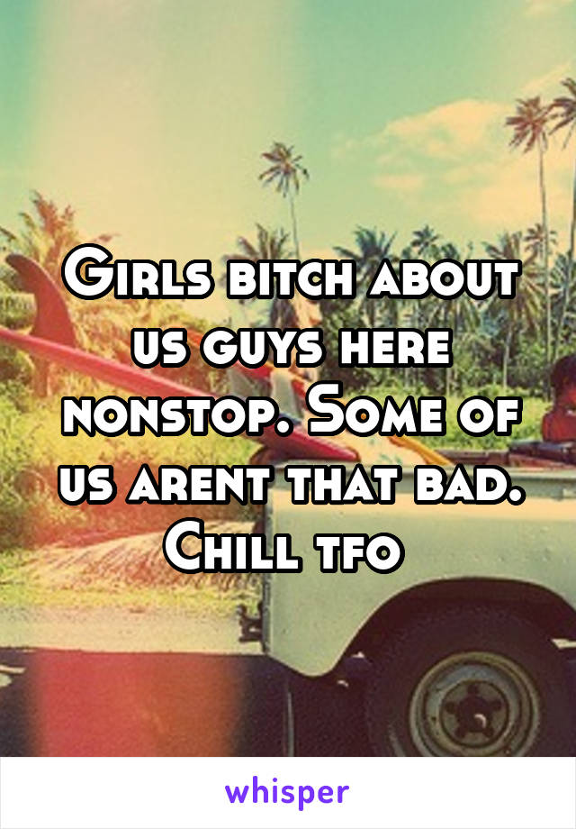 Girls bitch about us guys here nonstop. Some of us arent that bad. Chill tfo 