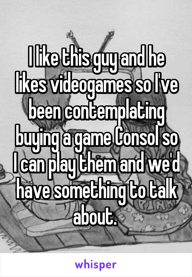 I like this guy and he likes videogames so I've been contemplating buying a game Consol so I can play them and we'd have something to talk about. 