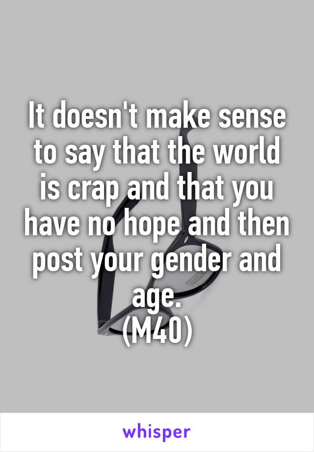 It doesn't make sense to say that the world is crap and that you have no hope and then post your gender and age.
(M40)