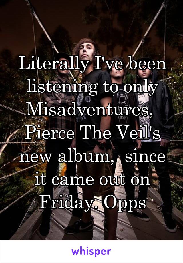 Literally I've been listening to only Misadventures,  Pierce The Veil's new album,  since it came out on Friday. Opps