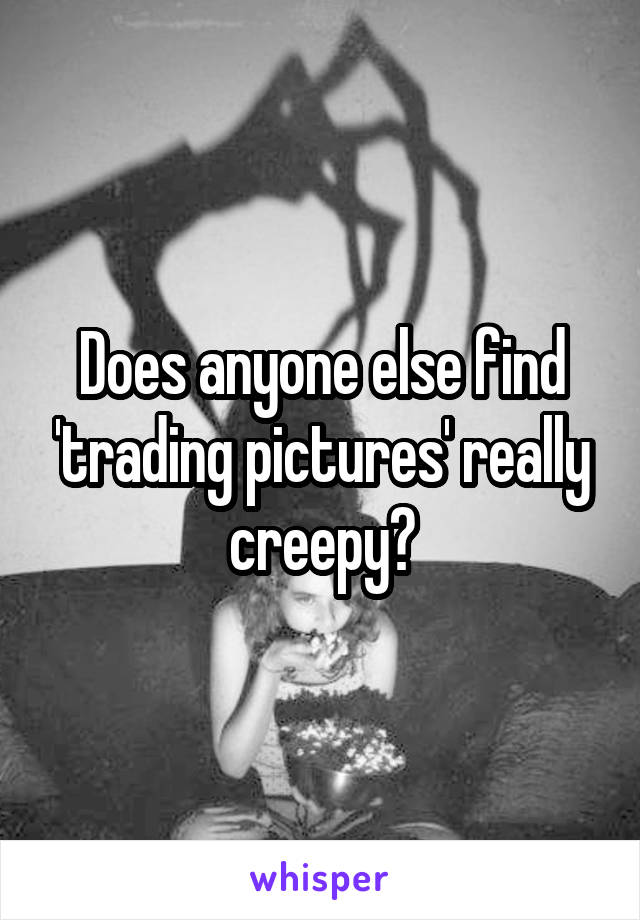 Does anyone else find 'trading pictures' really creepy?