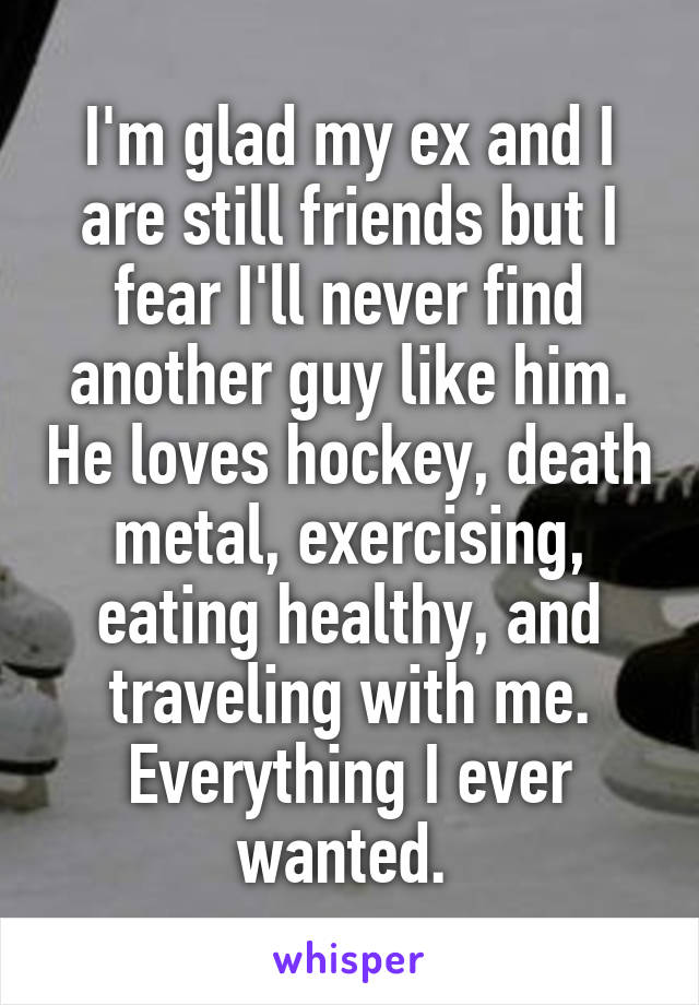 I'm glad my ex and I are still friends but I fear I'll never find another guy like him. He loves hockey, death metal, exercising, eating healthy, and traveling with me. Everything I ever wanted. 
