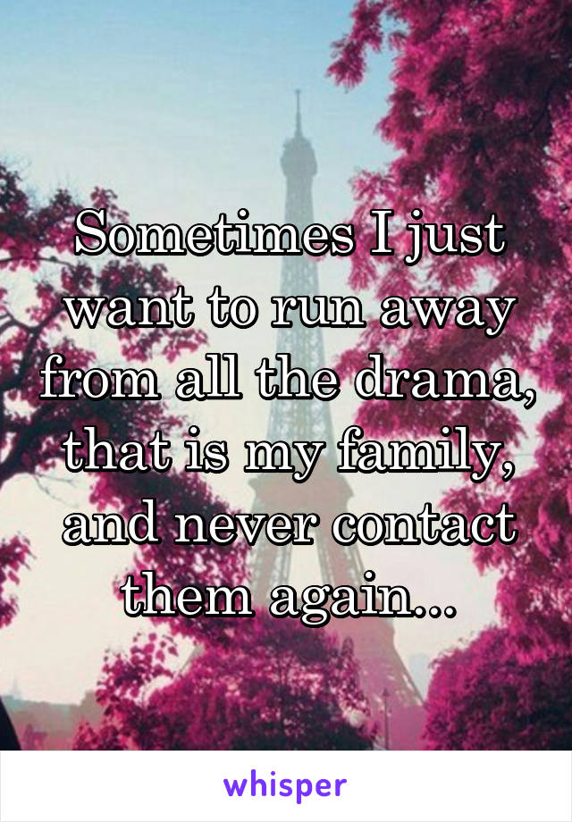 Sometimes I just want to run away from all the drama, that is my family, and never contact them again...