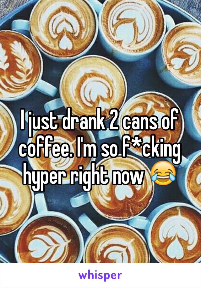 I just drank 2 cans of coffee. I'm so f*cking hyper right now 😂