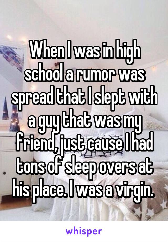 When I was in high school a rumor was spread that I slept with a guy that was my friend, just cause I had tons of sleep overs at his place. I was a virgin. 