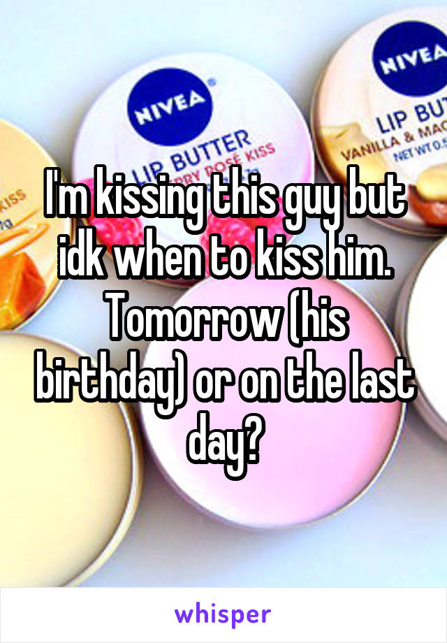 I'm kissing this guy but idk when to kiss him. Tomorrow (his birthday) or on the last day?