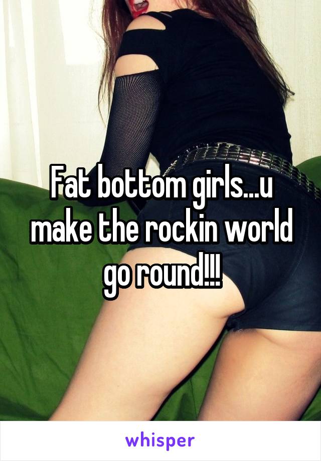 Fat bottom girls...u make the rockin world go round!!!