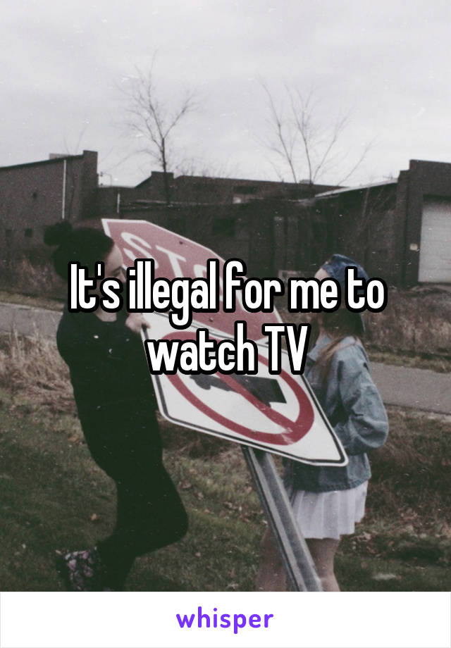 It's illegal for me to watch TV