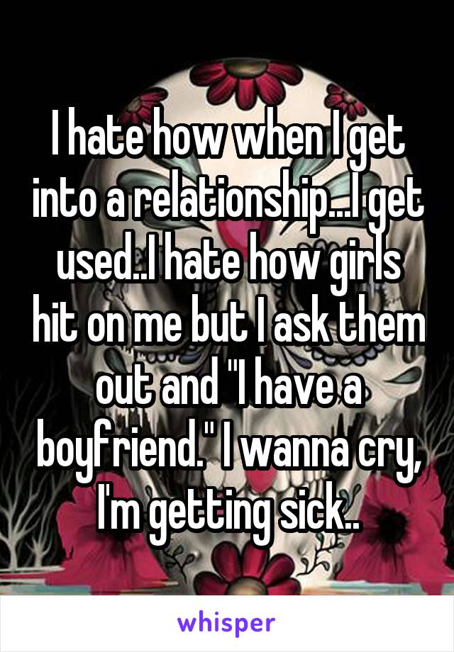 I hate how when I get into a relationship...I get used..I hate how girls hit on me but I ask them out and "I have a boyfriend." I wanna cry, I'm getting sick..