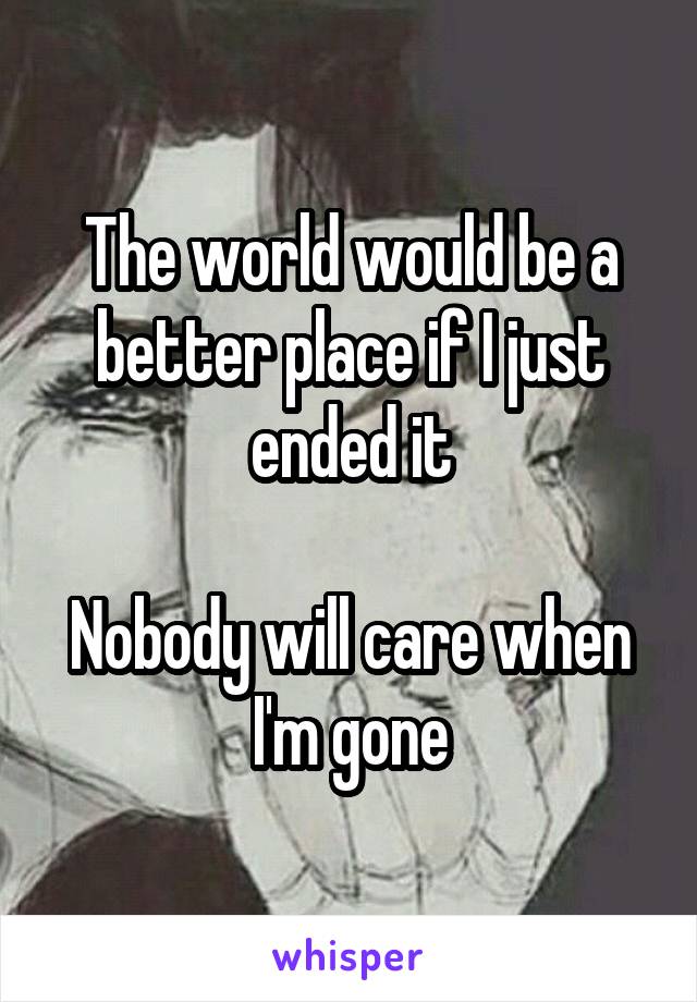 The world would be a better place if I just ended it

Nobody will care when I'm gone