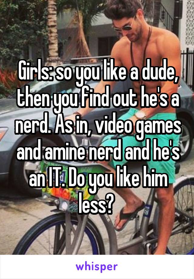 Girls: so you like a dude, then you find out he's a nerd. As in, video games and amine nerd and he's an IT. Do you like him less? 